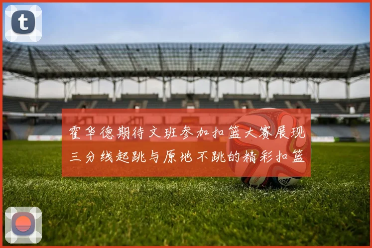 霍华德期待文班参加扣篮大赛展现三分线起跳与原地不跳的精彩扣篮技巧