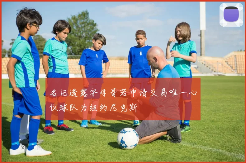 名记透露字母哥若申请交易唯一心仪球队为纽约尼克斯