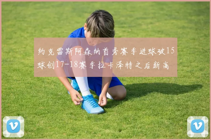 约克雷斯阿森纳首秀赛季进球破15球创17-18赛季拉卡泽特之后新高