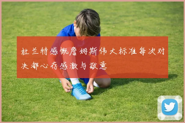 杜兰特感慨詹姆斯伟大标准每次对决都心存感激与敬意