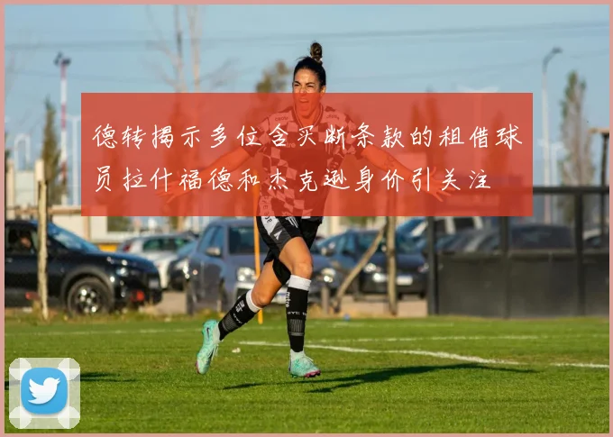 德转揭示多位含买断条款的租借球员拉什福德和杰克逊身价引关注