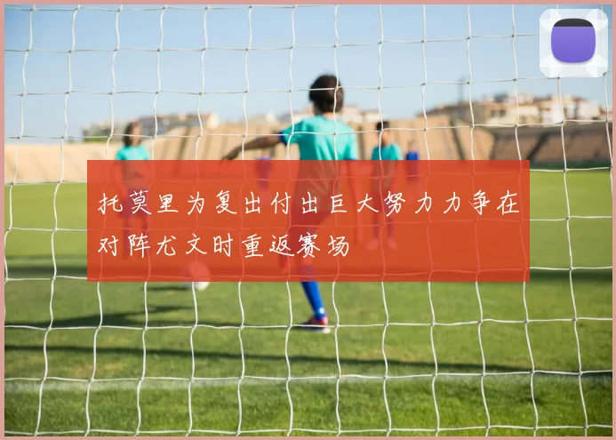 托莫里为复出付出巨大努力力争在对阵尤文时重返赛场