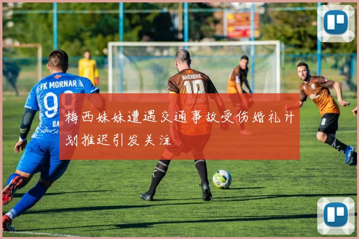 梅西妹妹遭遇交通事故受伤婚礼计划推迟引发关注