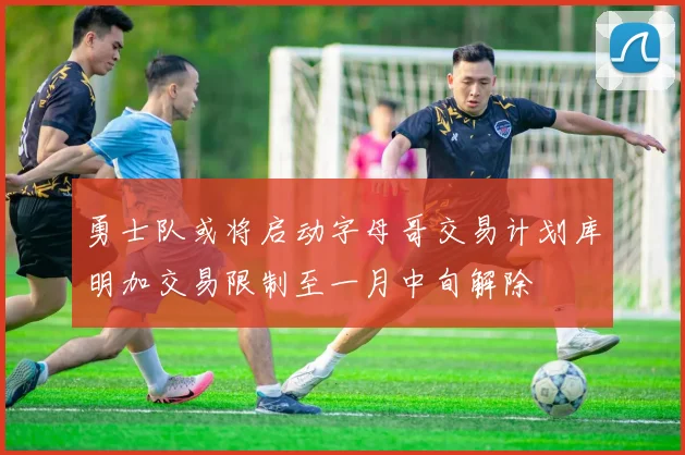 勇士队或将启动字母哥交易计划库明加交易限制至一月中旬解除
