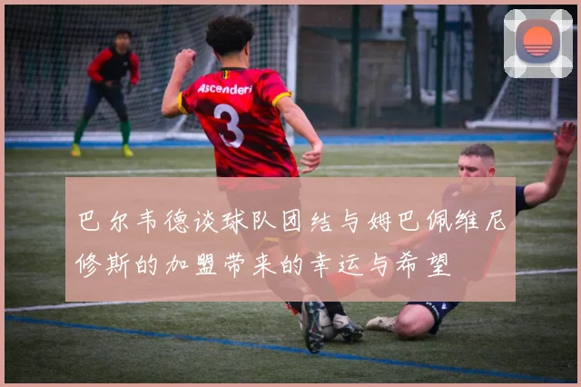 巴尔韦德谈球队团结与姆巴佩维尼修斯的加盟带来的幸运与希望