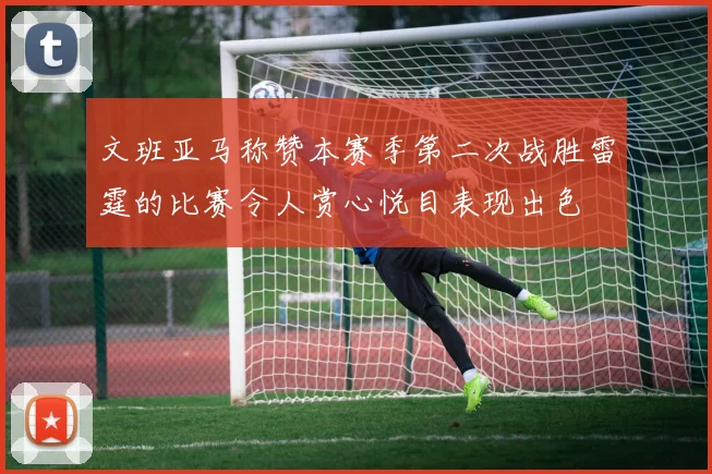 文班亚马称赞本赛季第二次战胜雷霆的比赛令人赏心悦目表现出色