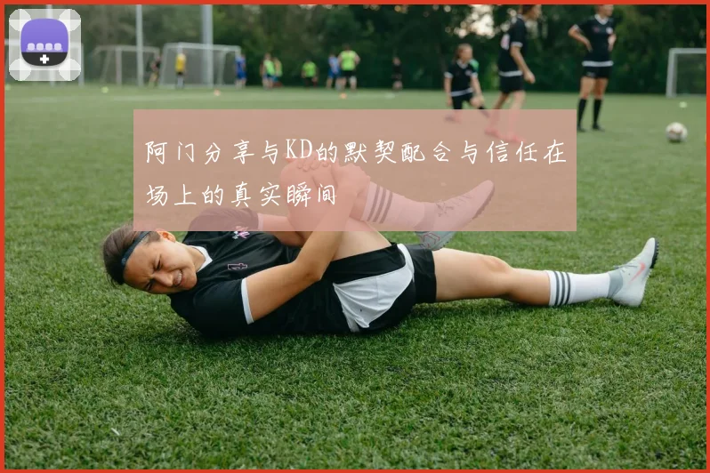 阿门分享与KD的默契配合与信任在场上的真实瞬间