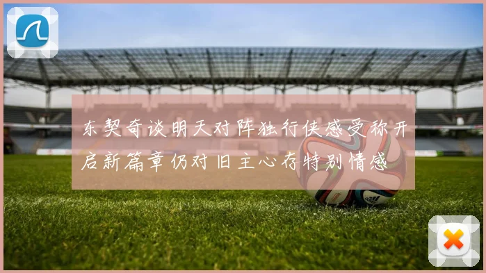 东契奇谈明天对阵独行侠感受称开启新篇章仍对旧主心存特别情感