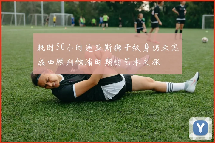 耗时50小时迪亚斯狮子纹身仍未完成回顾利物浦时期的艺术之旅