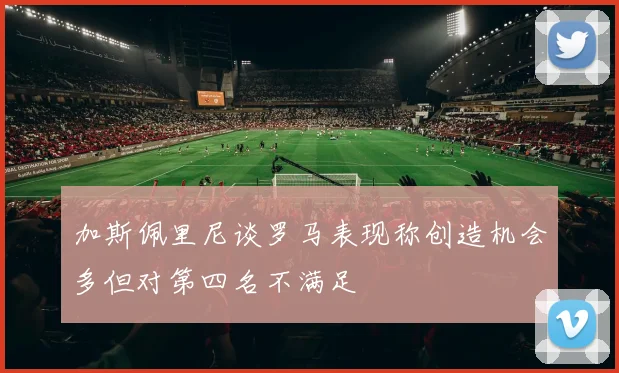 加斯佩里尼谈罗马表现称创造机会多但对第四名不满足
