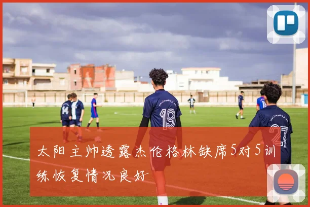 太阳主帅透露杰伦格林缺席5对5训练恢复情况良好