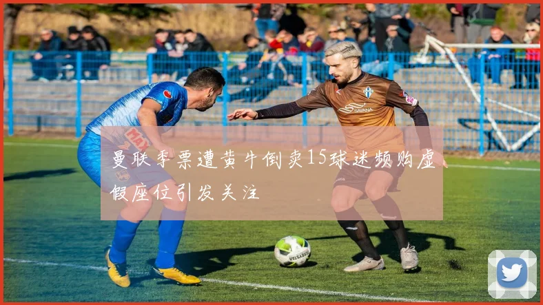 曼联季票遭黄牛倒卖15球迷频购虚假座位引发关注