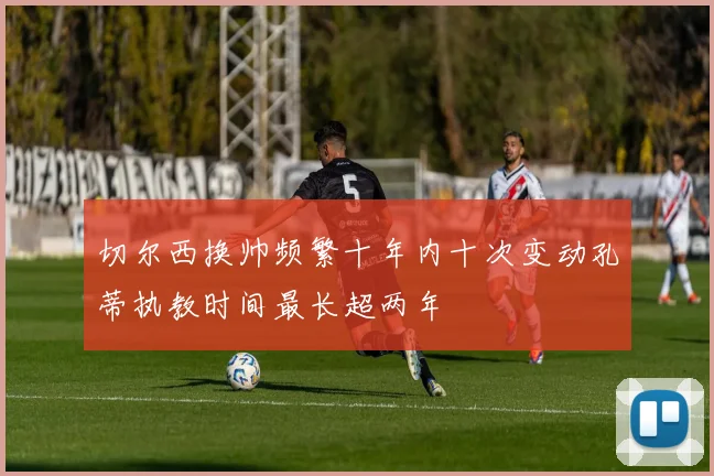 切尔西换帅频繁十年内十次变动孔蒂执教时间最长超两年