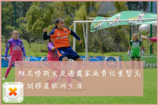 维尼修斯女友透露家庭责任重暂无计划移居欧洲生活