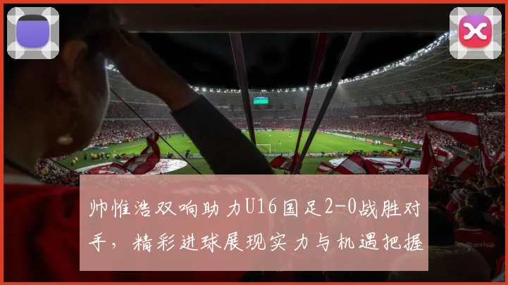 帅惟浩双响助力U16国足2-0战胜对手，精彩进球展现实力与机遇把握