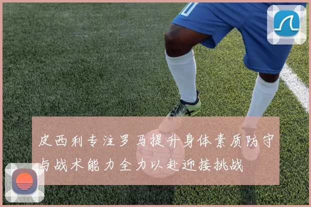 皮西利专注罗马提升身体素质防守与战术能力全力以赴迎接挑战