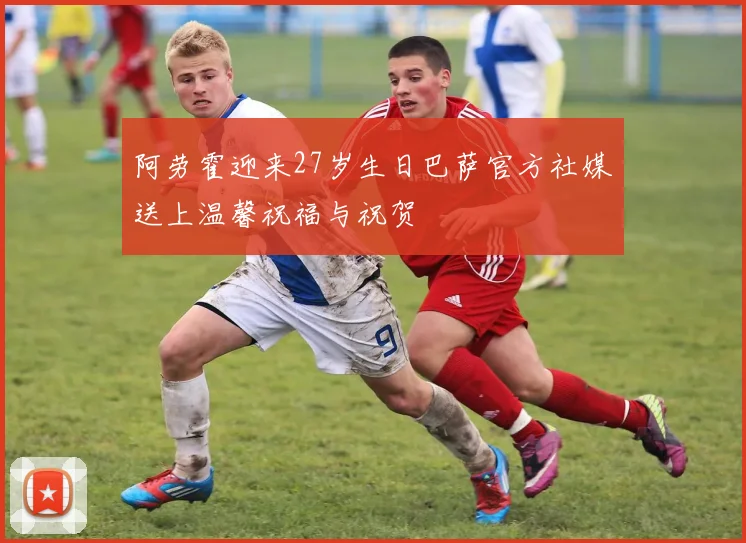 阿劳霍迎来27岁生日巴萨官方社媒送上温馨祝福与祝贺