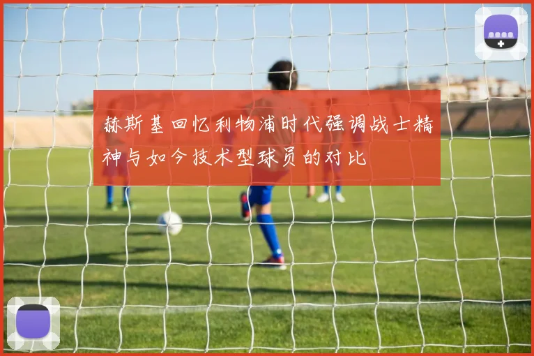 赫斯基回忆利物浦时代强调战士精神与如今技术型球员的对比