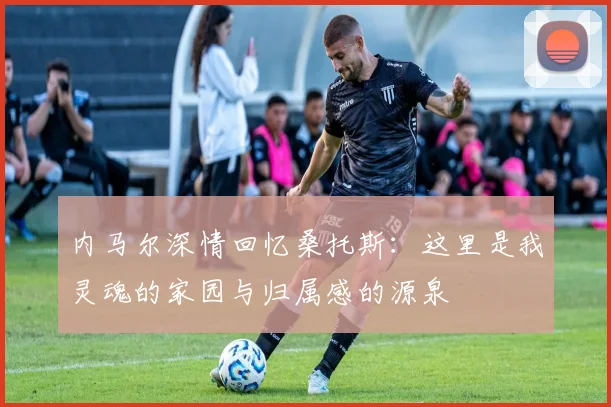 内马尔深情回忆桑托斯：这里是我灵魂的家园与归属感的源泉