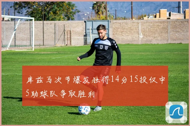 库兹马次节爆发独得14分15投仅中5助球队争取胜利