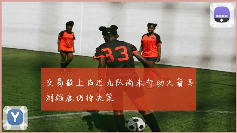 交易截止临近九队尚未行动火箭马刺雄鹿仍待决策