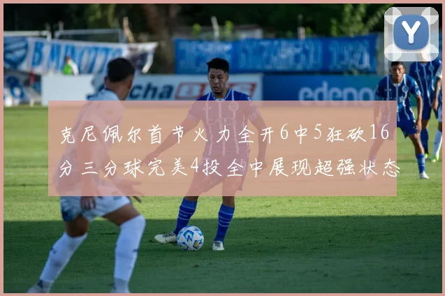 克尼佩尔首节火力全开6中5狂砍16分三分球完美4投全中展现超强状态