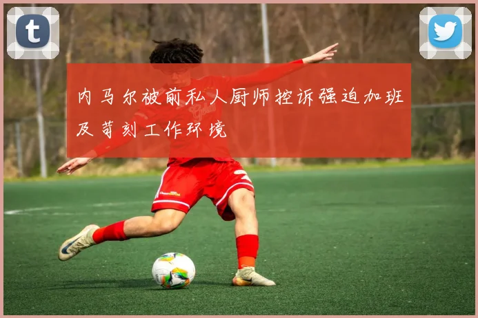 内马尔被前私人厨师控诉强迫加班及苛刻工作环境