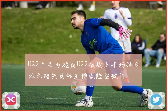 U22国足与越南U22激战上半场拜合拉木错失良机王博豪险些破门