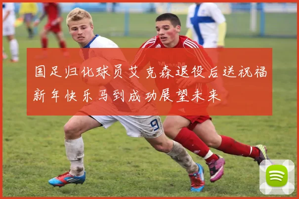 国足归化球员艾克森退役后送祝福新年快乐马到成功展望未来