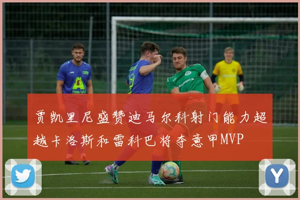 贾凯里尼盛赞迪马尔科射门能力超越卡洛斯和雷科巴将夺意甲MVP
